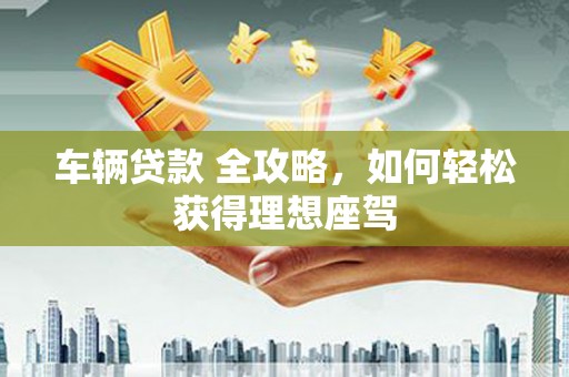 美姑车辆贷款 全攻略，如何轻松获得理想座驾